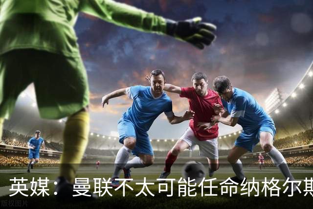 英媒：曼联不太可能任命纳格尔斯曼为新帅，因为他缺乏英超经验